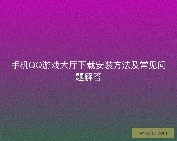 手机QQ游戏大厅下载安装方法及常见问题解答