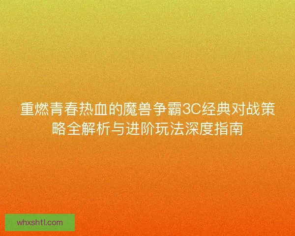 重燃青春热血的魔兽争霸3C经典对战策略全解析与进阶玩法深度指南