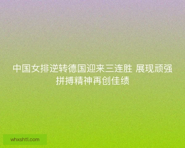 中国女排逆转德国迎来三连胜 展现顽强拼搏精神再创佳绩