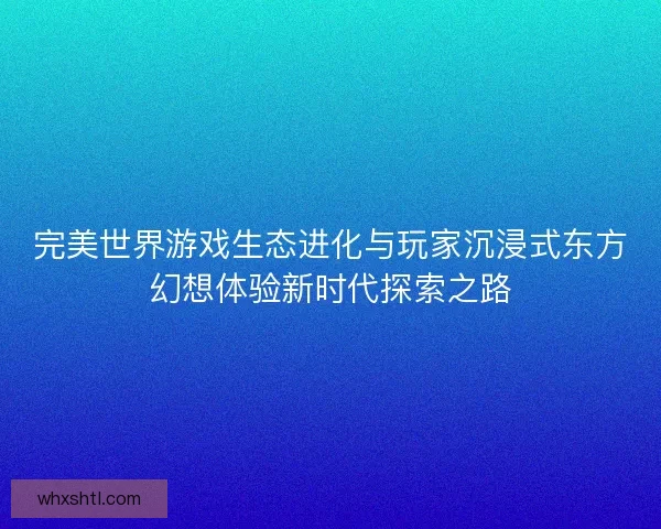 完美世界游戏生态进化与玩家沉浸式东方幻想体验新时代探索之路