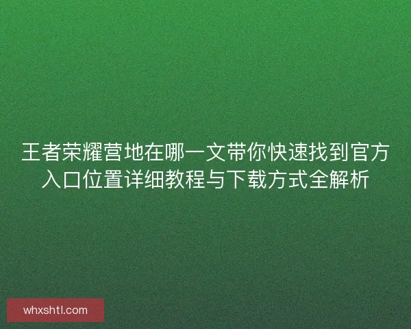 王者荣耀营地在哪一文带你快速找到官方入口位置详细教程与下载方式全解析