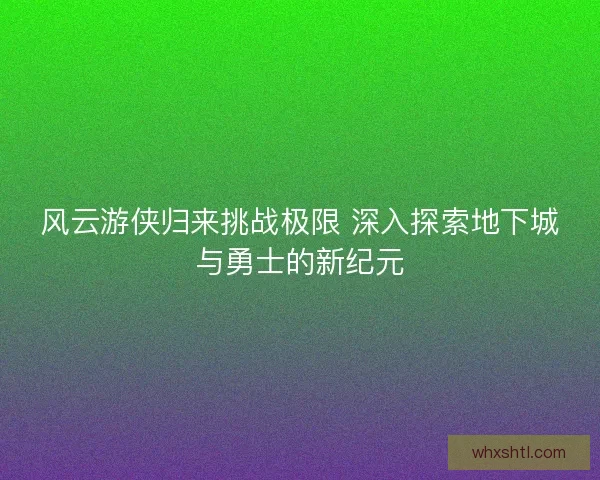 风云游侠归来挑战极限 深入探索地下城与勇士的新纪元