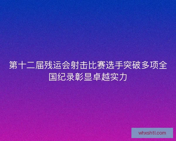 第十二届残运会射击比赛选手突破多项全国纪录彰显卓越实力