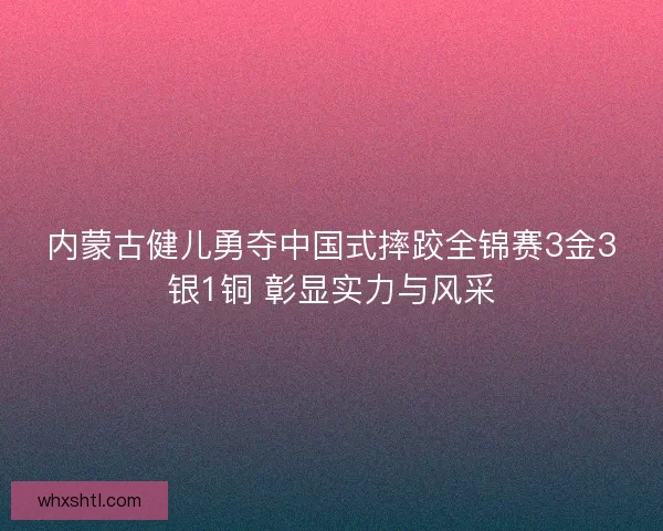 内蒙古健儿勇夺中国式摔跤全锦赛3金3银1铜 彰显实力与风采