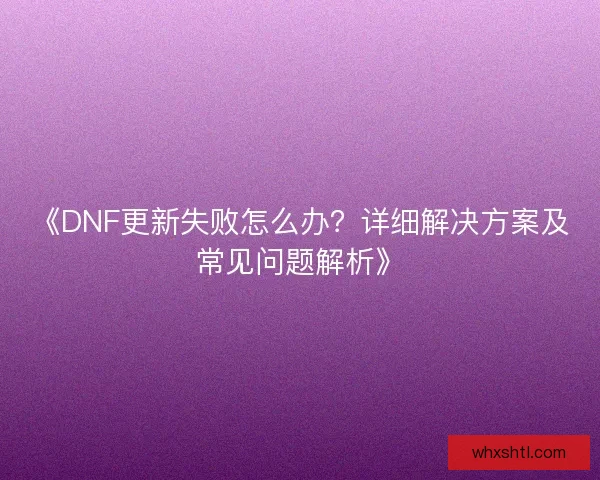 《DNF更新失败怎么办？详细解决方案及常见问题解析》