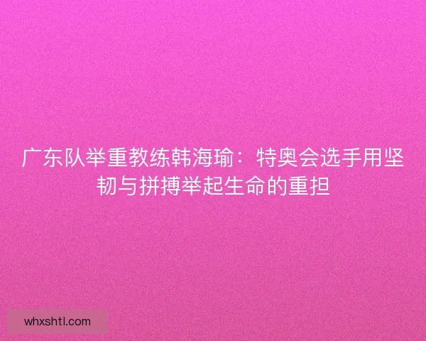 广东队举重教练韩海瑜：特奥会选手用坚韧与拼搏举起生命的重担