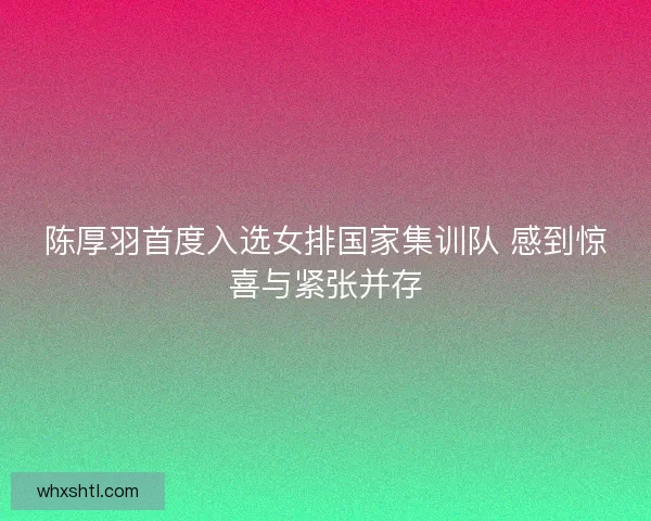 陈厚羽首度入选女排国家集训队 感到惊喜与紧张并存