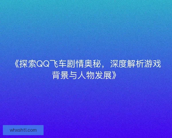 《探索QQ飞车剧情奥秘，深度解析游戏背景与人物发展》