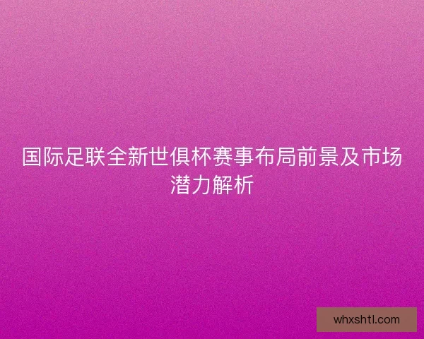 国际足联全新世俱杯赛事布局前景及市场潜力解析