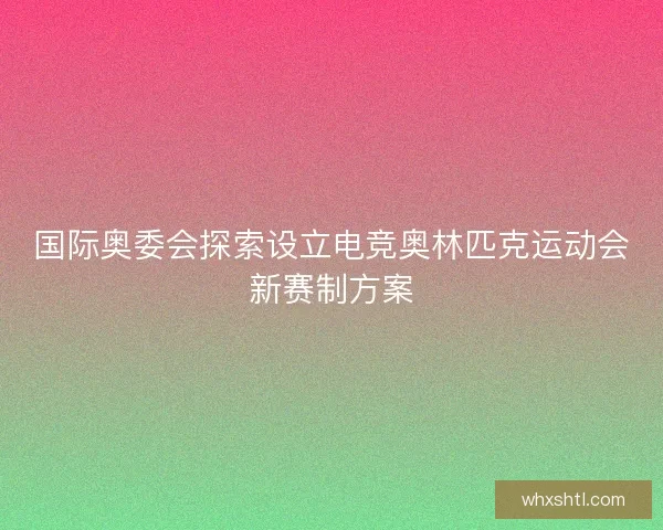国际奥委会探索设立电竞奥林匹克运动会新赛制方案